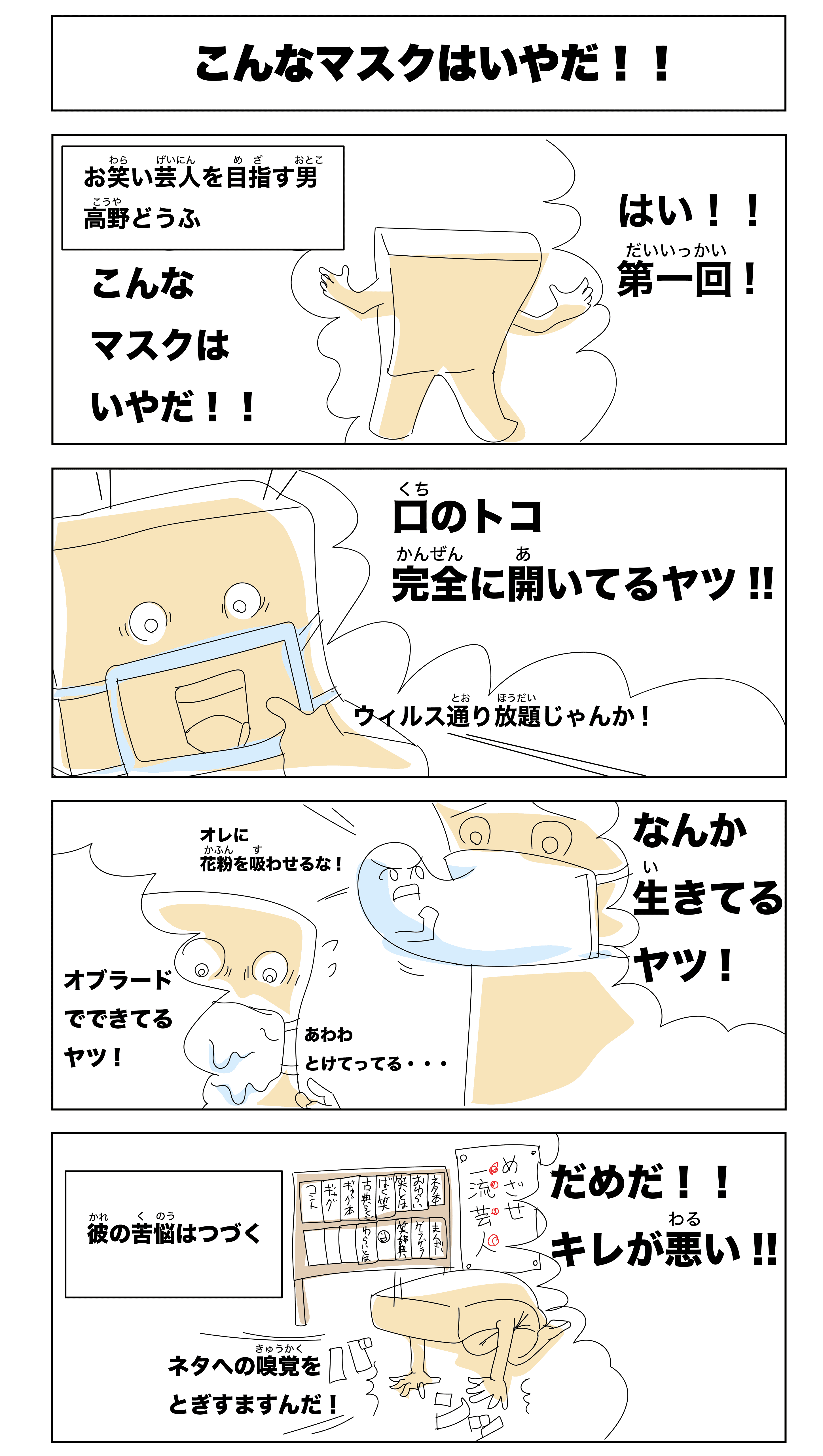 こんなマスクはいやだ！！
            -お笑い芸人を目指す男　高野どうふ-
            はい！！第一回！
            こんなマスクはいやだ！！
            口のトコ完全に開いてるヤツ！！
            ウィルス通り放題じゃんか！
            なんか生きてるヤツ！
            俺に花粉を吸わせるな！
            オブラードでできてるヤツ！
            あわわ溶けてってる‥
            だめだ！！
            キレが悪い！
            ネタへの嗅覚を研ぎ澄ますんだ！
            -彼の苦悩はつづく-