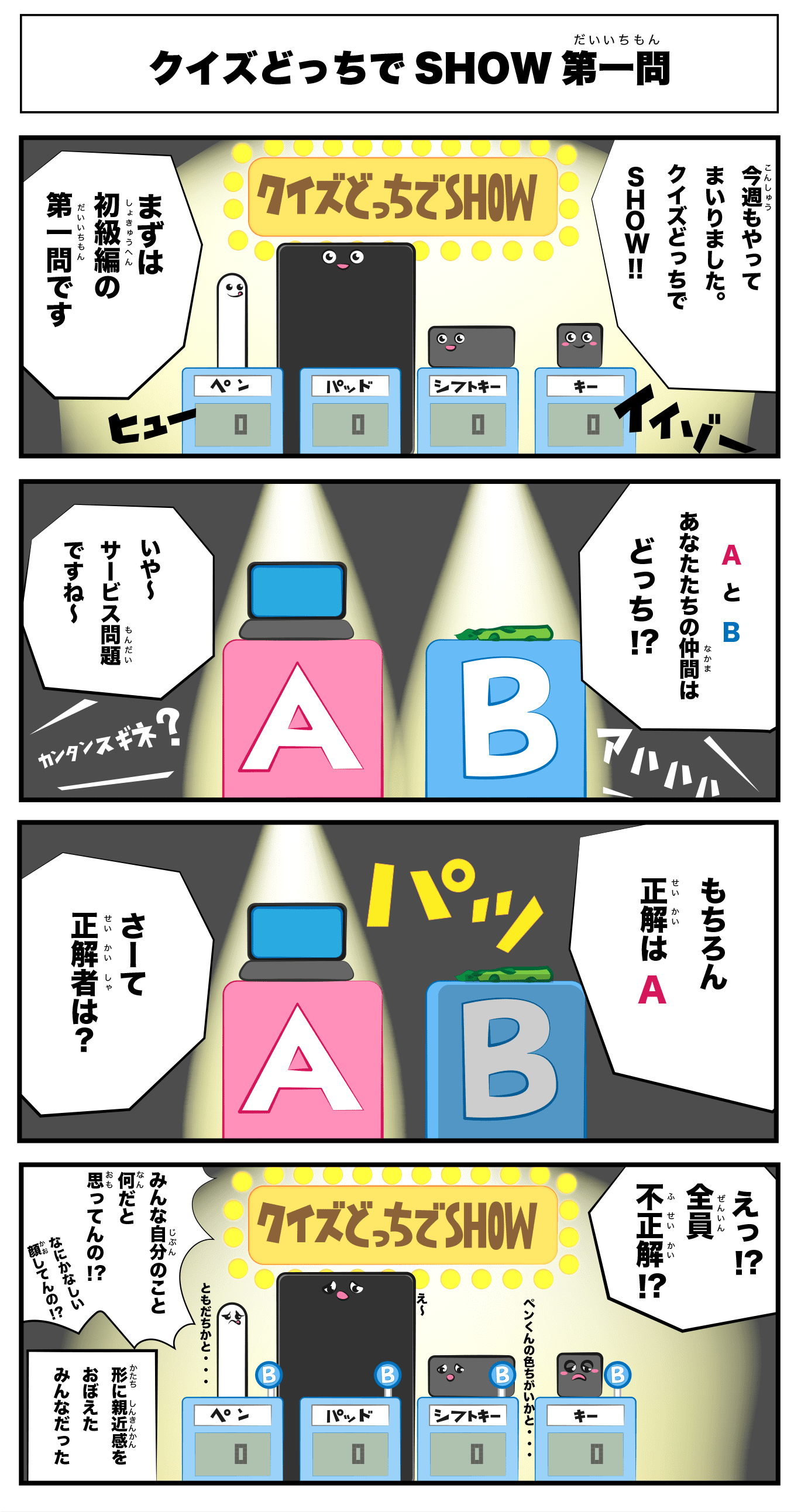 4コマ漫画「クイズどっちでSHOW第一問」クイズどっちでSHOW　第一問
    今週もやって参りました。クイズどっちでSHOW!!
    まずは初級編の第一問です
    AとB　あなた達の仲間はどっち！？
    A:Macbook  B:アスパラガス
    いや〜サービス問題ですね〜
    もちろん正解はaさーて正解者は？
    えっ！？全員不正解！？
    ペンくんの色違いかと‥
    え〜
    友達かと‥
    みんな自分のこと何だと思ってんの！？
    何悲しい顔してんの？！
    -形に親近感を覚えたみんなだった-