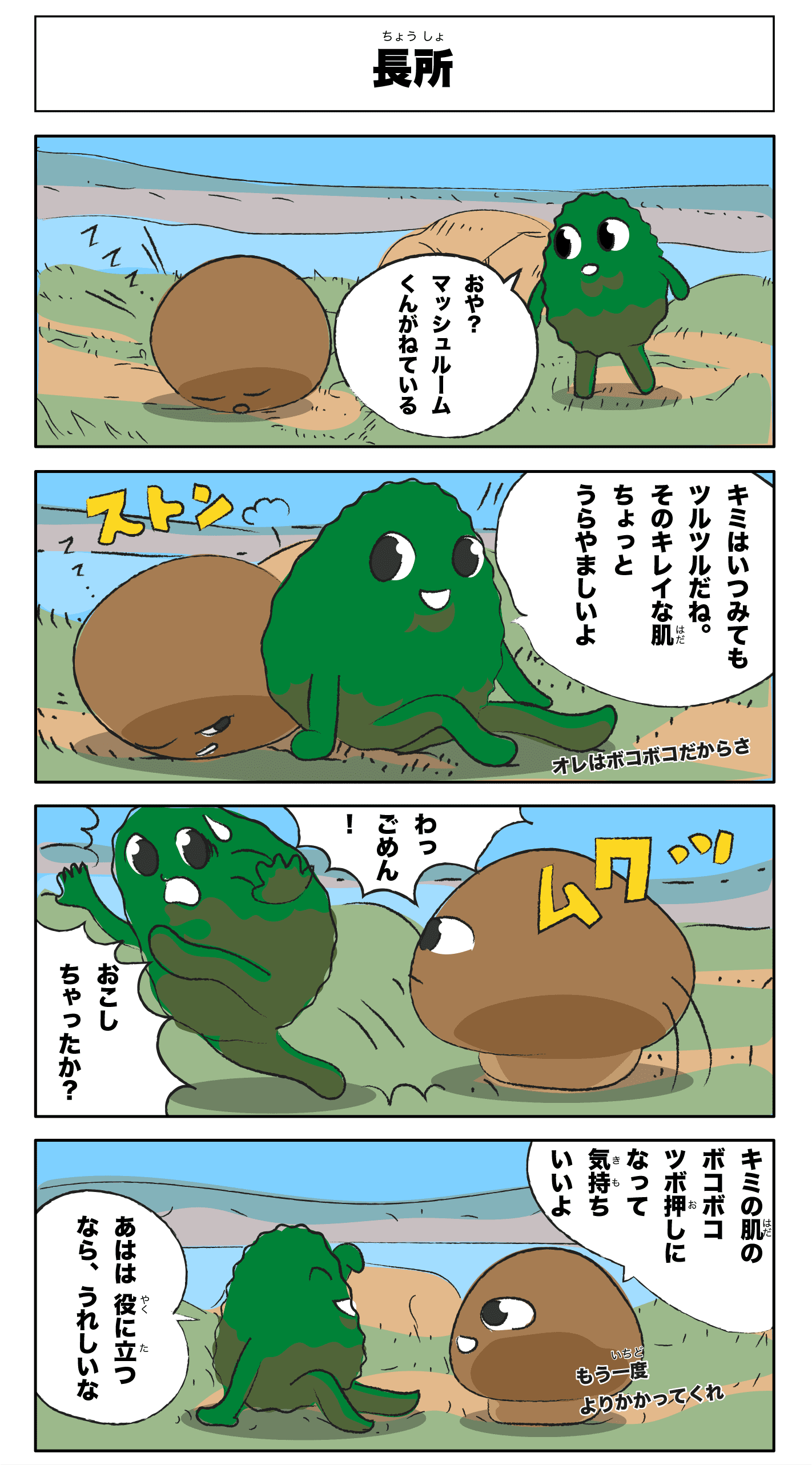 4コマ漫画「長所」長所
おや?マッシュルームくんが寝ている
ZZZ
君はいつ見てもツルツルだねその綺麗な肌ちょっと羨ましいよ
俺はぼこぼこだからさ
ストン
ムクッ
わっ!ごめん!
起こしちゃったか!?
君の肌のぼこぼこツボ押しになって気持ちいいよ
あはは役に立つなら嬉しいな
もう一度寄りかかってくれ