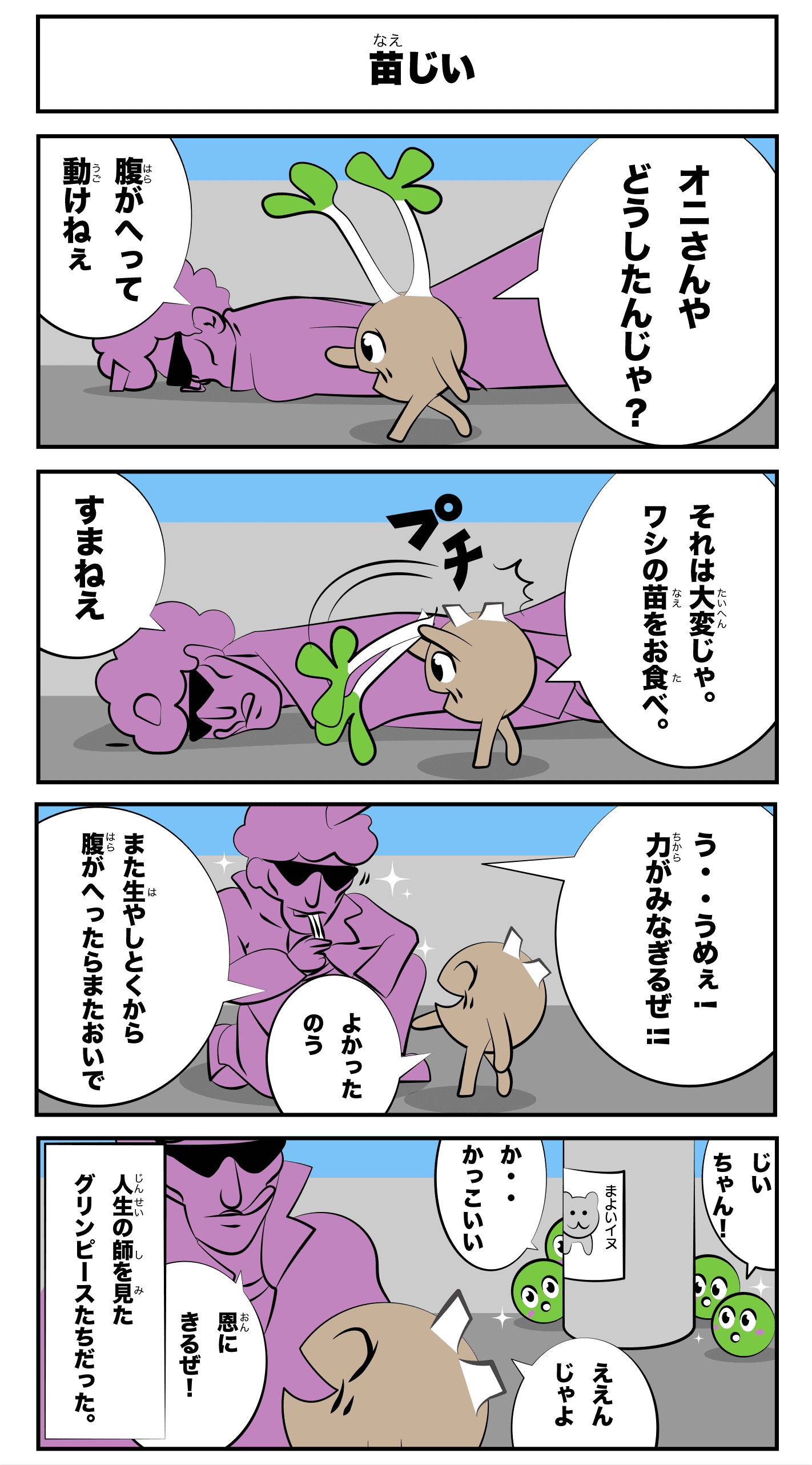 4コマ漫画「豆苗」苗じい
            鬼さんやどうしたんじゃ？
            腹が減って動けねぇ
            それは大変じゃ。わしの苗をお食べ。
            プチ
            すまねえ
            う‥うめぇ！力がみなぎるぜ！
            良かったのう
            また生やしとくから腹が減ったらまたおいで
            恩にきるぜ！
            ええんじゃよ
            じいちゃん！
            か‥かっこいい
            -人生の師を見たグリンピースたちだった。-