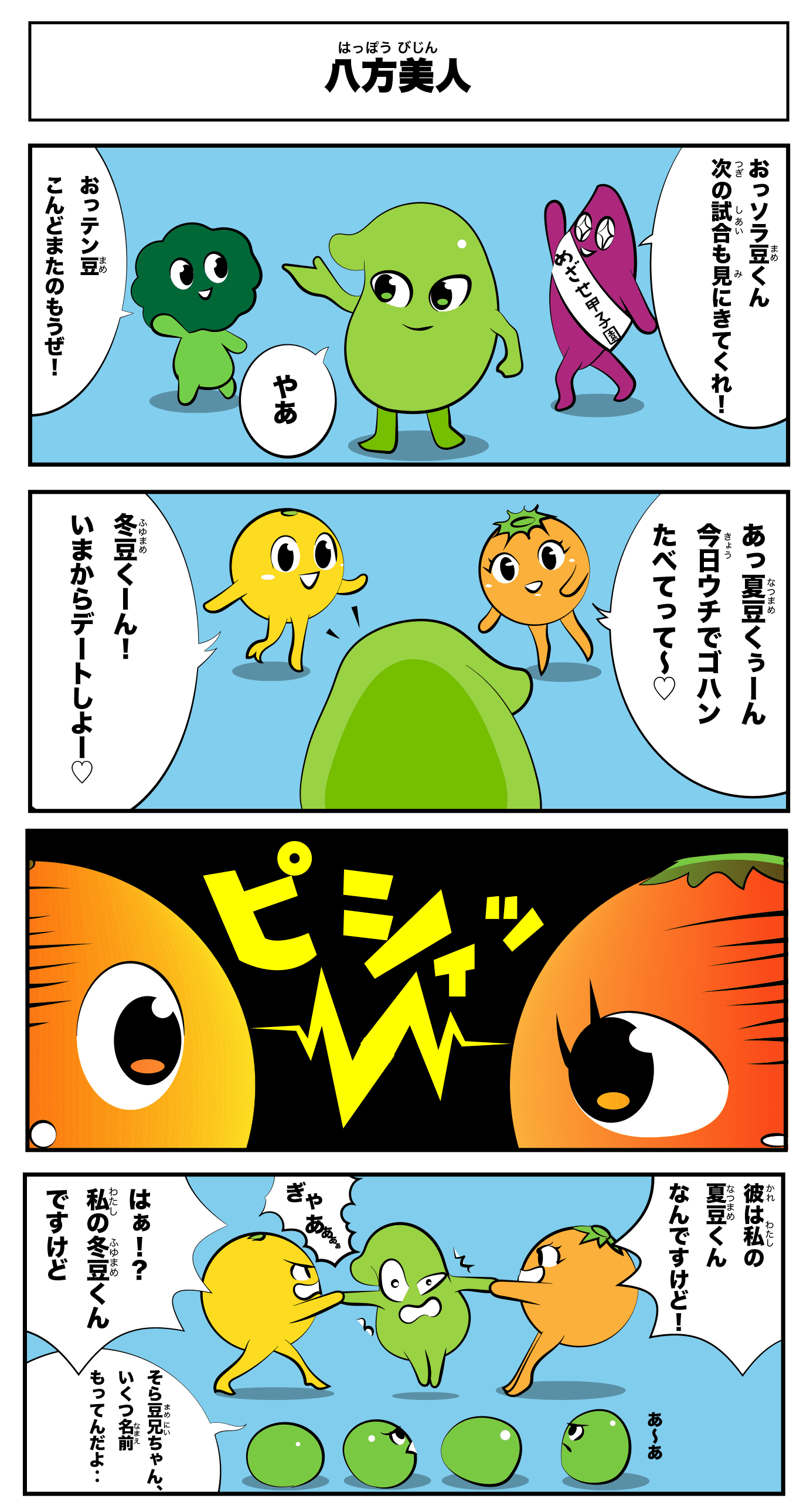 4コマ漫画「八方美人」八方美人
やあ
おっそら豆くん次の試合もみにきてくれ!
おっテン豆今度また飲もうぜ!
あっ夏豆くぅーん今日うちでご飯食べてって〜
冬豆くーん!今からデートしよー
ピシィッ
彼は私の夏豆くんなんですけど!!
はぁ!?私の冬豆くんですけど
ぎゃあぁぁぁ
あーあ‥
そら豆兄ちゃん、いくつ名前持ってんだよ‥