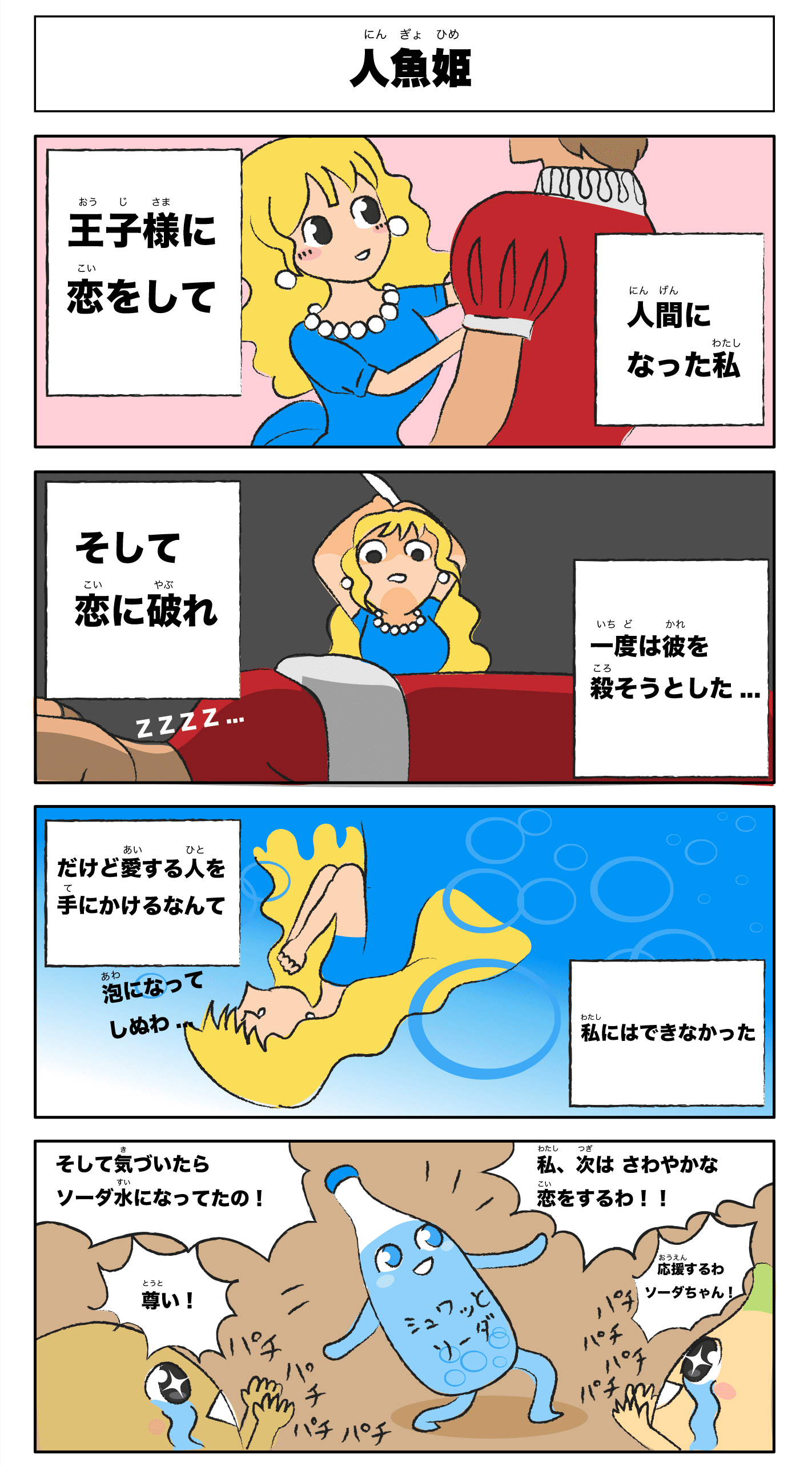 4コマ漫画「人魚姫」  人魚姫
              -人間になった私王子様に恋してそして恋に破れ一度は彼を殺そうとした‥だけど愛する人を手にかけるなんて私にはできなかった-
              泡になって死ぬわ‥
              そして気づいたらソーダ水になってたの！
              私、次は爽やかな恋をするわ！
              尊い！
              パチパチパチ
              応援するわソーダちゃん！
              パチパチパチ