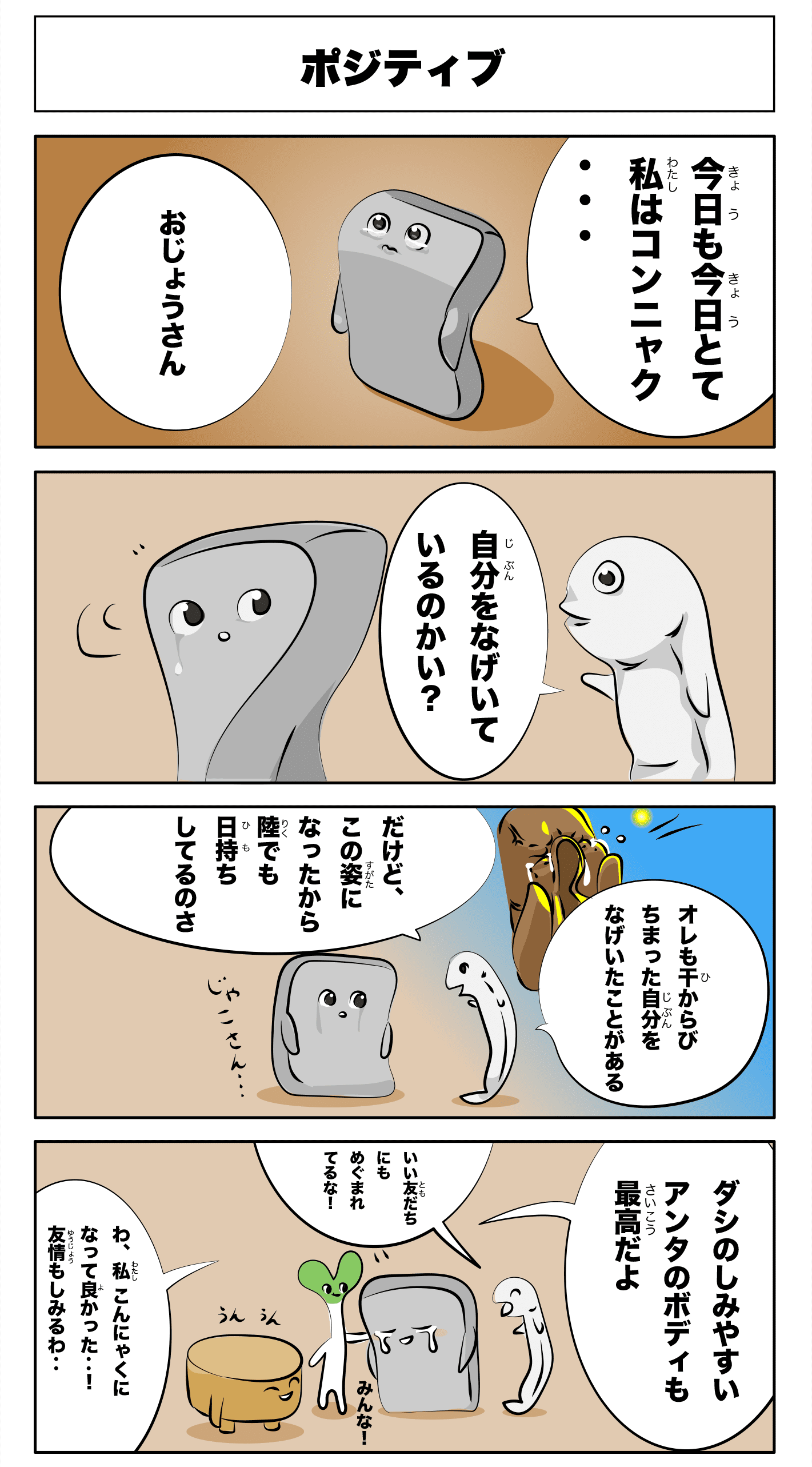 4コマ漫画「ポジティブ」ポジティブ
    今日も今日とて私はコンニャク‥
    お嬢さん
    自分を嘆いているのかい？
    俺も干からびちまった自分を嘆いていたことがある
    だけど、この姿になったから陸でも日持ちしてるのさ
    雑魚さん‥
    ダシのしみやすいアンタのボディも最高だよ
    うんうん
    みんな！
    いい友だちにも恵まれてるな！
    わ、私こんにゃくになって良かった‥！
    友情もしみるわ‥