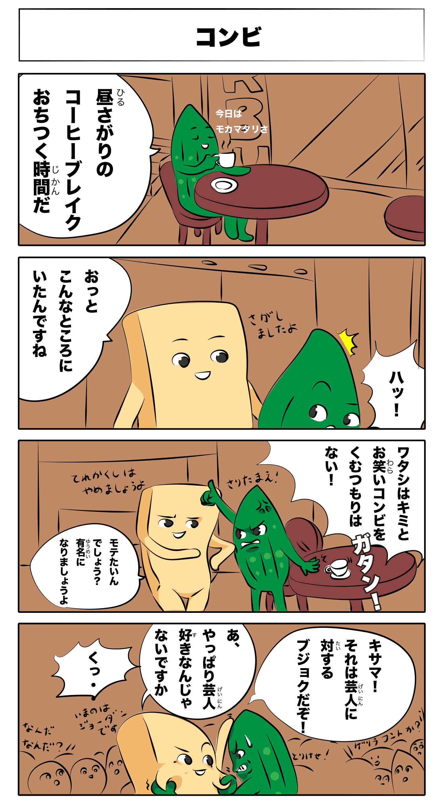 コンビ
            昼下がりのコーヒーブレイク落ち着く時間だ
            今日はモカマタリさ
            おっとこんなところにいたんですね
            探しましたよ
            ハッ！？
            ガタン！
            私は君とお笑いコンビを組むつもりはない！
            照れ隠しはやめましょうよ
            モテたいんでしょう？有名になりましょうよ
            貴様！それは芸人に」対する侮辱だぞ！
            あ、やっぱり芸人好きなんじゃないですか
            くっ‥
            何だ何だ？
            取り消せ！
            今のはジョーダンですよ
            ゲリラコントか？