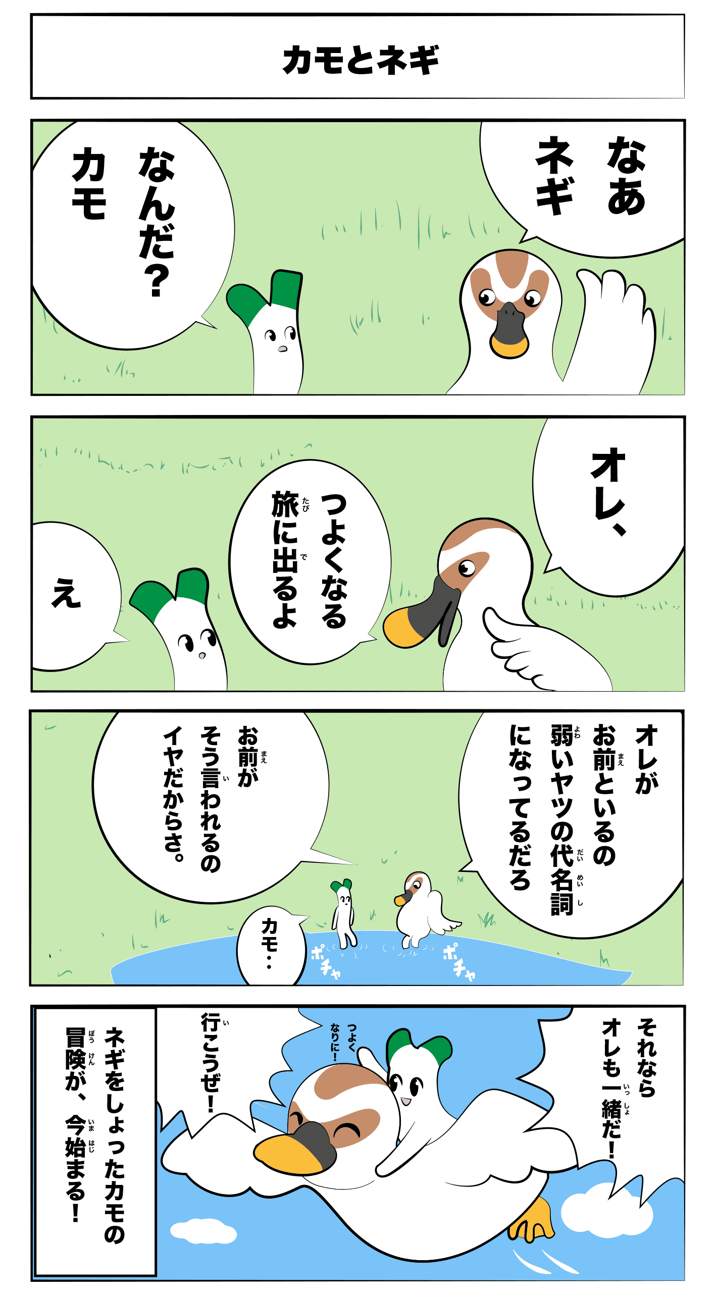「カモとネギ」
なあネギ
なんだ?カモ
オレ、強くなる旅に出るよ
え
オレがお前といるの弱いヤツの代名詞になってるだろ
お前がそう言われるのイヤだからさ。
カモ‥
それならオレも一緒だ!
行こうぜ!
(ネギをしょった鴨の冒険が、今始まる!)