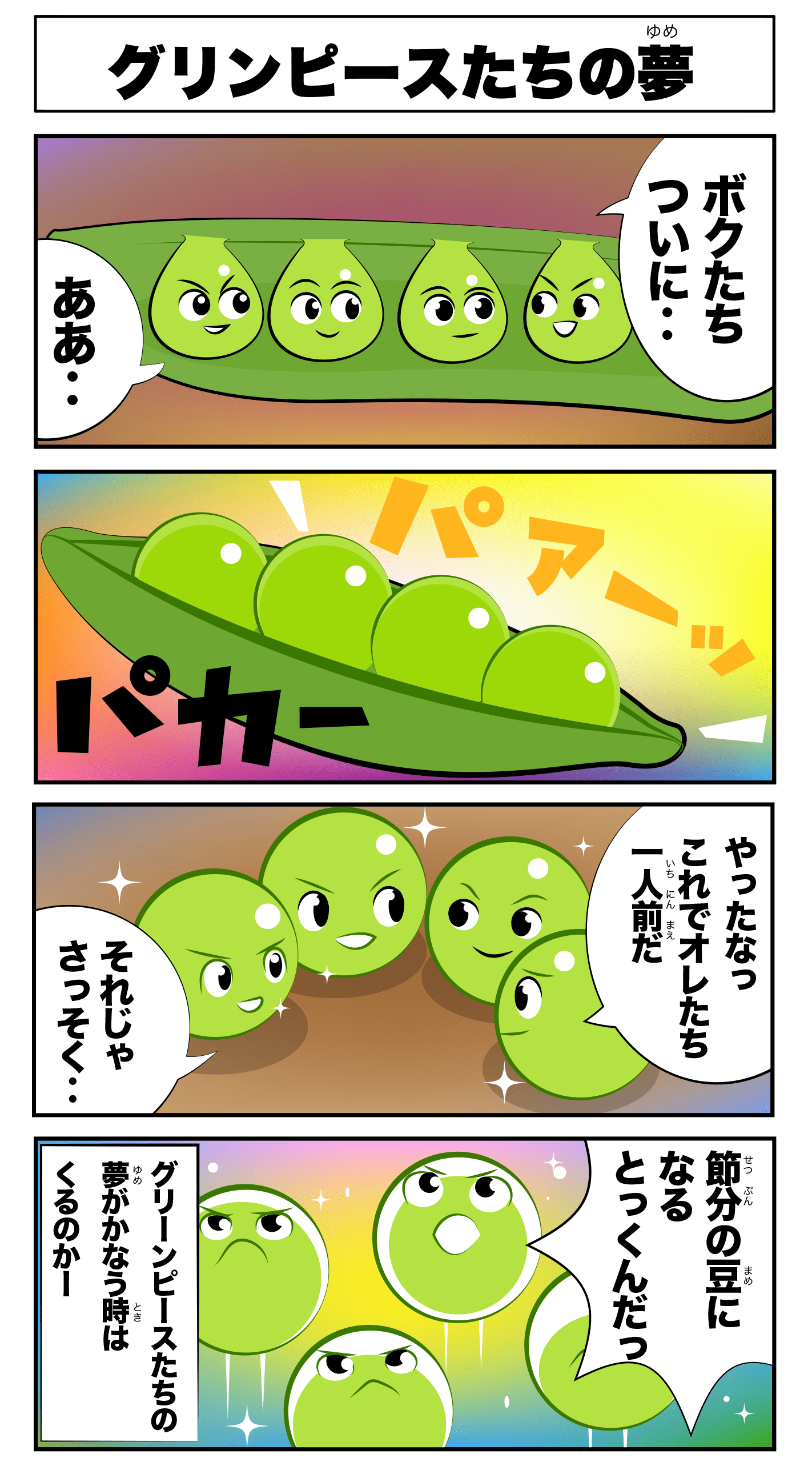 4コマ漫画「グリーンピースたちの夢」グリンピースたちの夢
僕たちついに‥
ああ‥!
パアーッ
パカー
やったな!これで俺たち一人前だ!
それじゃ早速‥
節分の豆になる特訓だ!
-グリーンピースたちの夢が叶う時は来るのかー!?-
