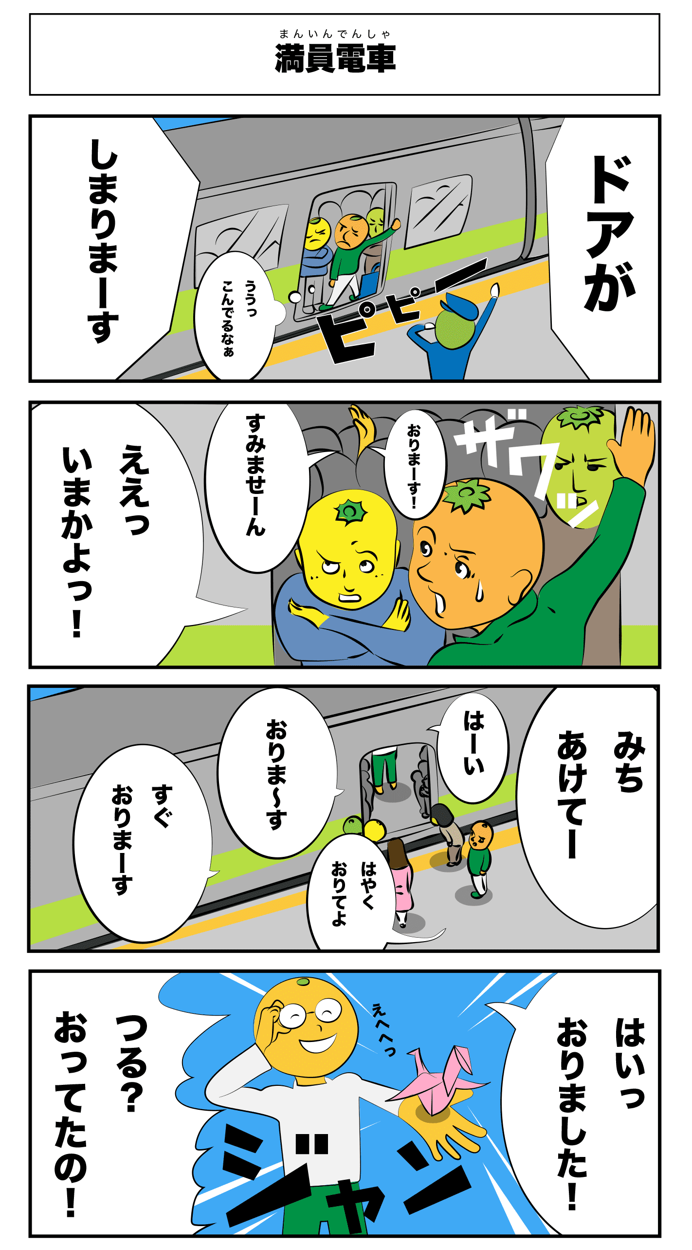 満員電車
    ドアが閉まりまーす
    ううっ混んでるなぁ
    ピピー
    おりまーす！
    すみませーん
    ザワッ
    ええっ今かよっ！
    道開けてー
    はーい
    おりま〜す
    すぐおりまーす
    早く降りてよ
    はいっおりました！
    えへへっ
    ジャン
    つる？おってたの！