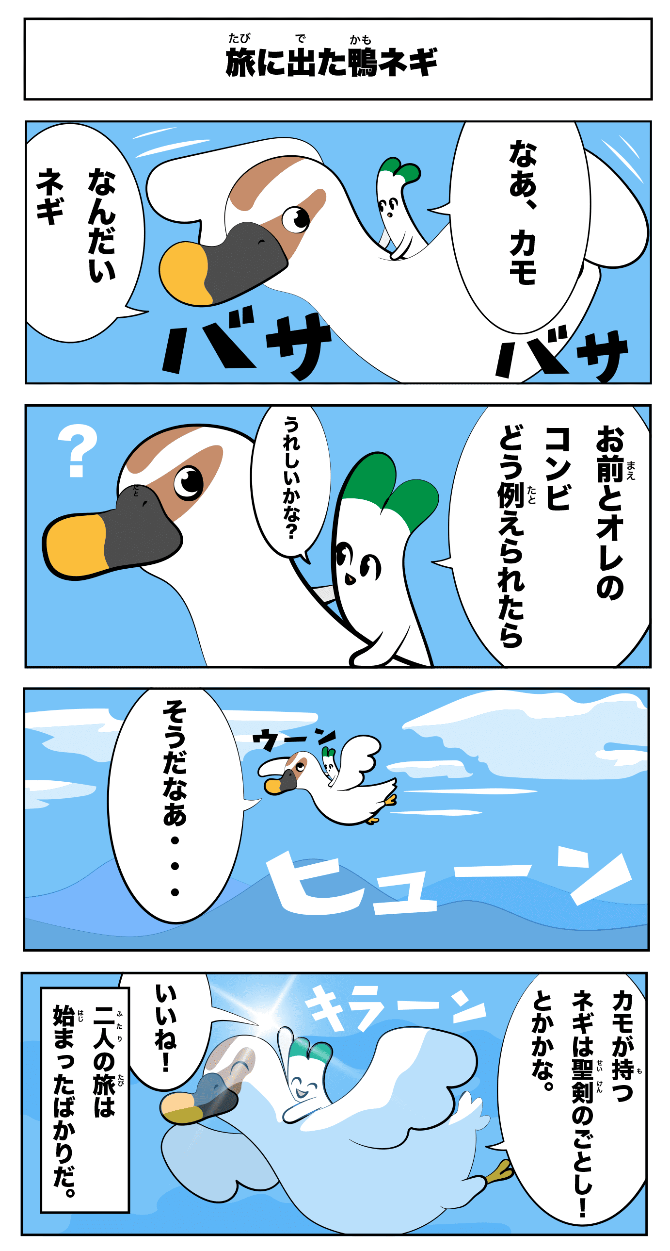 「旅に出た鴨ネギ」
なあ、カモ
なんだい?ネギ
お前とオレのコンビ
どう例えられたら嬉しいかな?
そうだなあ‥
ヒューン
カモが持つネギは聖剣のごとし!とかかな
いいね!
キラーン
(二人の旅は始まったばかりだ。)
