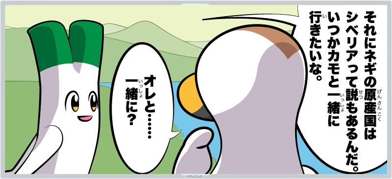 それにネギの原産国はシベリアって説もあるんだ。いつかカモと一緒に行きたいな。オレと……一緒に?