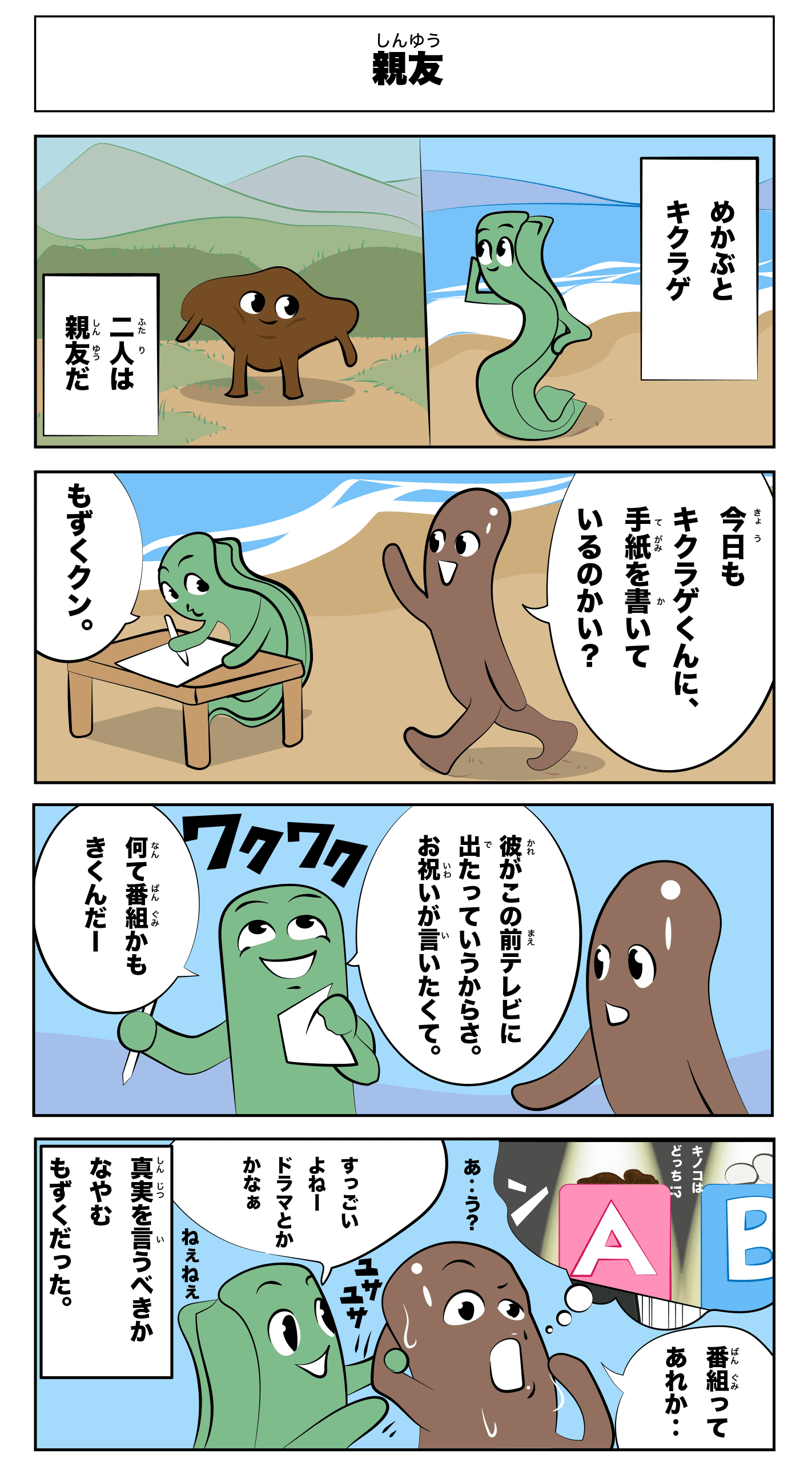 4コマ漫画「親友」親友
            -雌株ときくらげ
            二人は親友だ-
            今日もきくらげくんに、手紙を書いているのかい？
            もずくくん。
            彼がこの前テレビに出たって言うからさ。お祝いが言いたくて。
            何て番組かも聞くんだ！ワクワク
            番組ってあれか‥
            すっごいよね！ドラマとかかなぁ
            あ‥う？
            ねえねえ
            -事実を言うべきか悩むもずくだった-