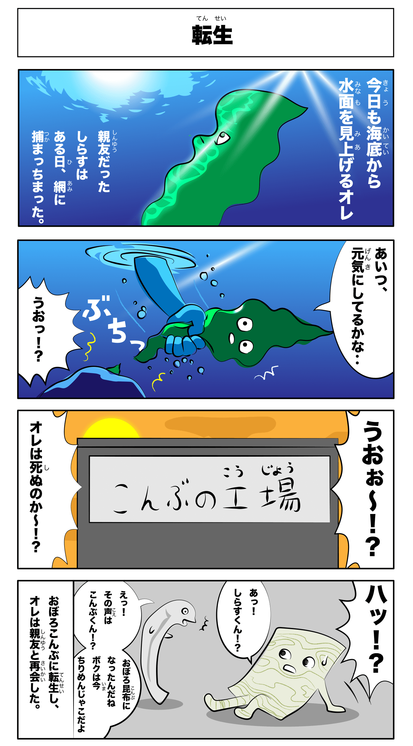 4コマ漫画「転生」転生
    今日も海底から水面を見上げる俺
    親友だったしらすはある日、網に捕まっちまった。
    あいつ、元気にしてるかな‥
    うおっ！？
    ぶちっ！
    うおぉー！？
    俺は死ぬのかー！？
    -こんぶの工場-
    えっ！！その声は昆布くん！？
    おぼろ昆布になったんだね
    僕は今ちりめん雑魚だよ
    ハッ！？
    あっ！！しらすくん！？
    おぼろ昆布に転生し、俺は親友と再会した。