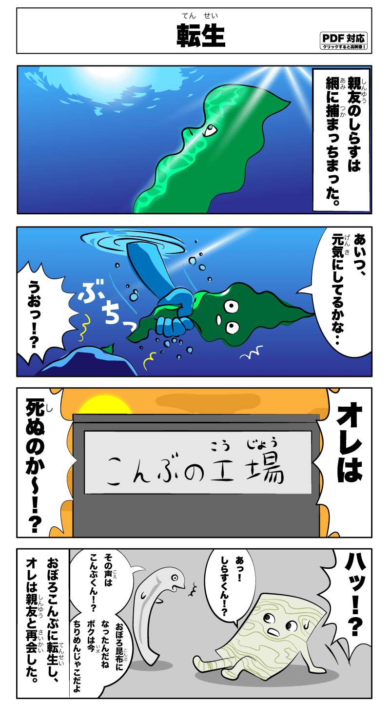 「転生」親友だった白子は、ある日、網に捕まっちまった。あいつ、元気にしてるかな‥うおっ！？俺は死ぬのか〜！はっ！あっ！しらすくん!えっ！その声は昆布くん！？おぼろ昆布になったんだね。僕は今縮緬雑魚だよ。