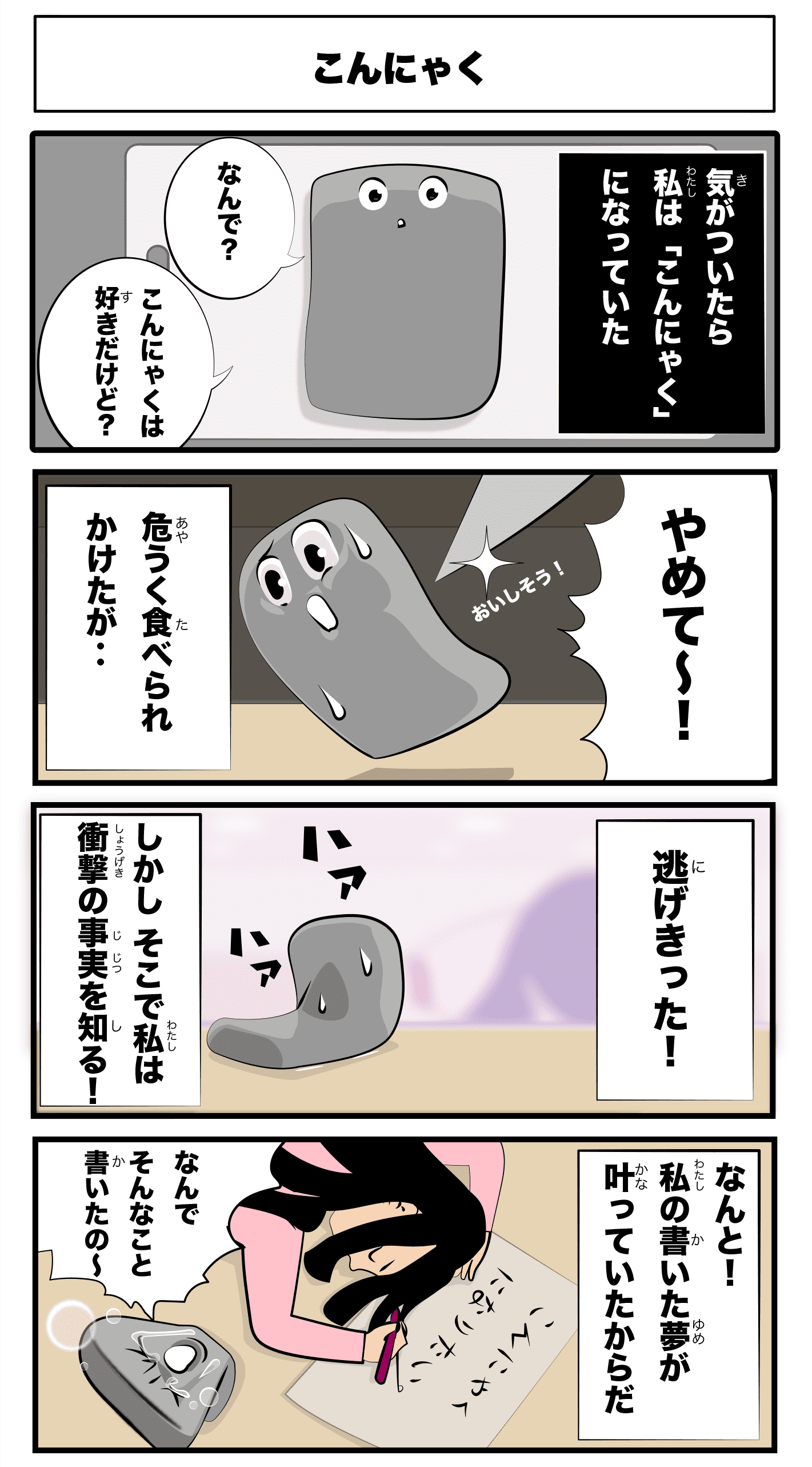 4コマ漫画「こんにゃく」こんにゃく
    気がついたら私はこんにゃくになっていた
    なんで？
    こんにゃくは好きだけど？
    美味しそう！
    やめて〜
    危うく食べられかけたが‥
    ハァハァ
    逃げきった！
    しかし、そこで私は衝撃の事実を知る！
    なんと！私の書いた夢が叶っていたからだ
    -こんにゃくになりたい-
    なんでそんなこと書いたの〜