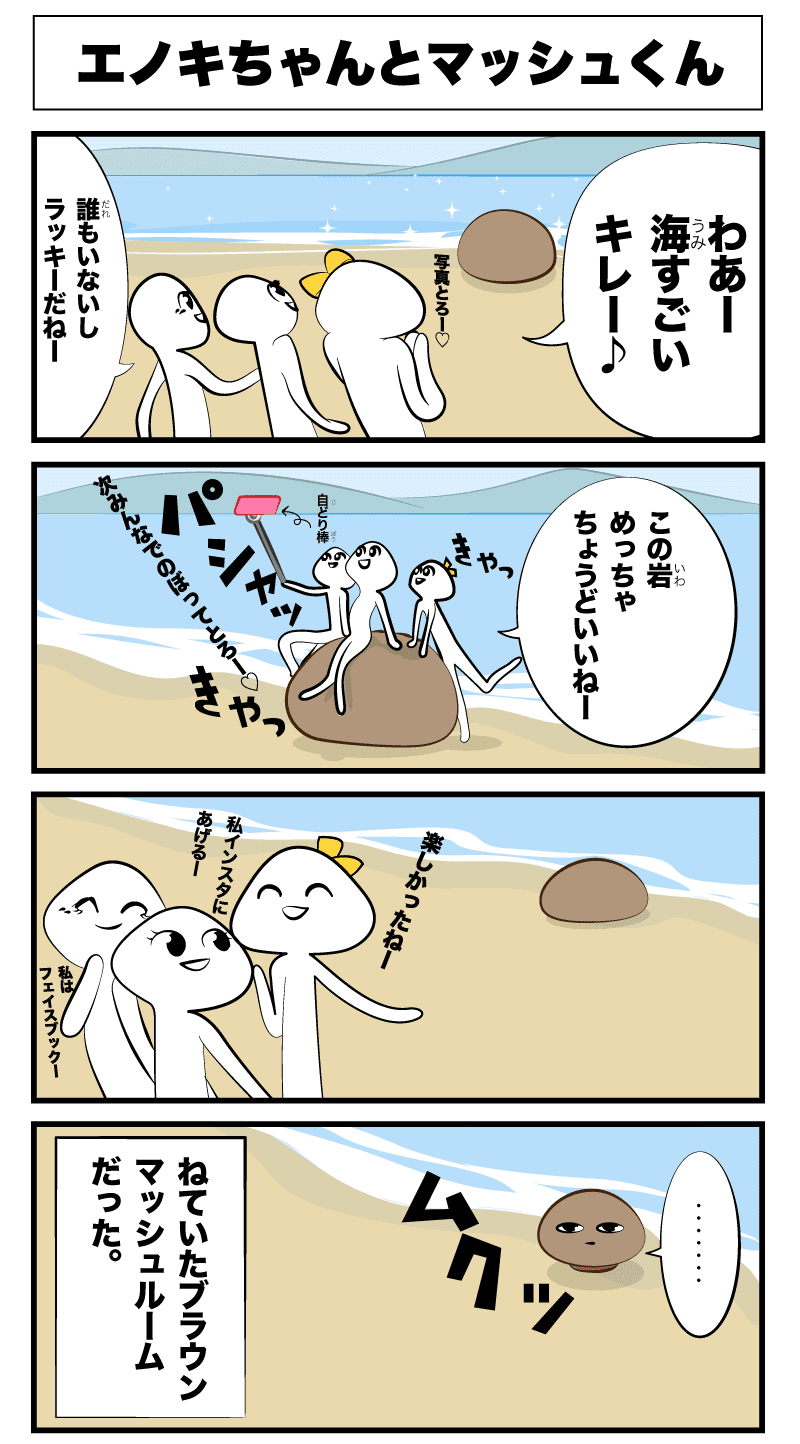 4コマ漫画「エノキちゃんとマッシュくん」エノキちゃんとマッシュくん
わあー海すごいキレー
誰もいないしラッキーだね!
写真とろー
この岩めっちゃちょうどいいねー
きゃっきゃっ
次みんなで登って撮ろー
パシャッ
楽しかったねー
私インスタにあげるー
私はフェイスブックー
ムクッ
‥
-寝ていたブラウンマッシュルームだった-