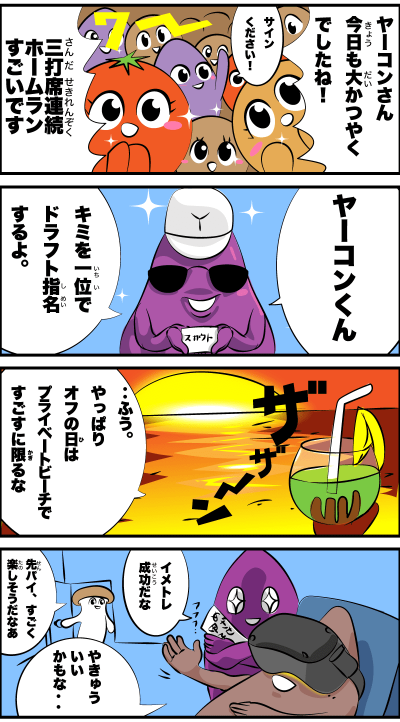 ヤーコンさん今日も大活躍でしたね!
サインください!
3打席連続ホームランすごいです
ヤーコンくん
君を一位でドラフト指名するよ。
ザザーン
‥ふう。やっぱりオフの日は、プライベートビーチで過ごすに限るな
カントク何やってるんですか?
ヤーコンくんにイメトレ中だ。
野球いいかもな‥
わぁ、楽しそうだなぁ