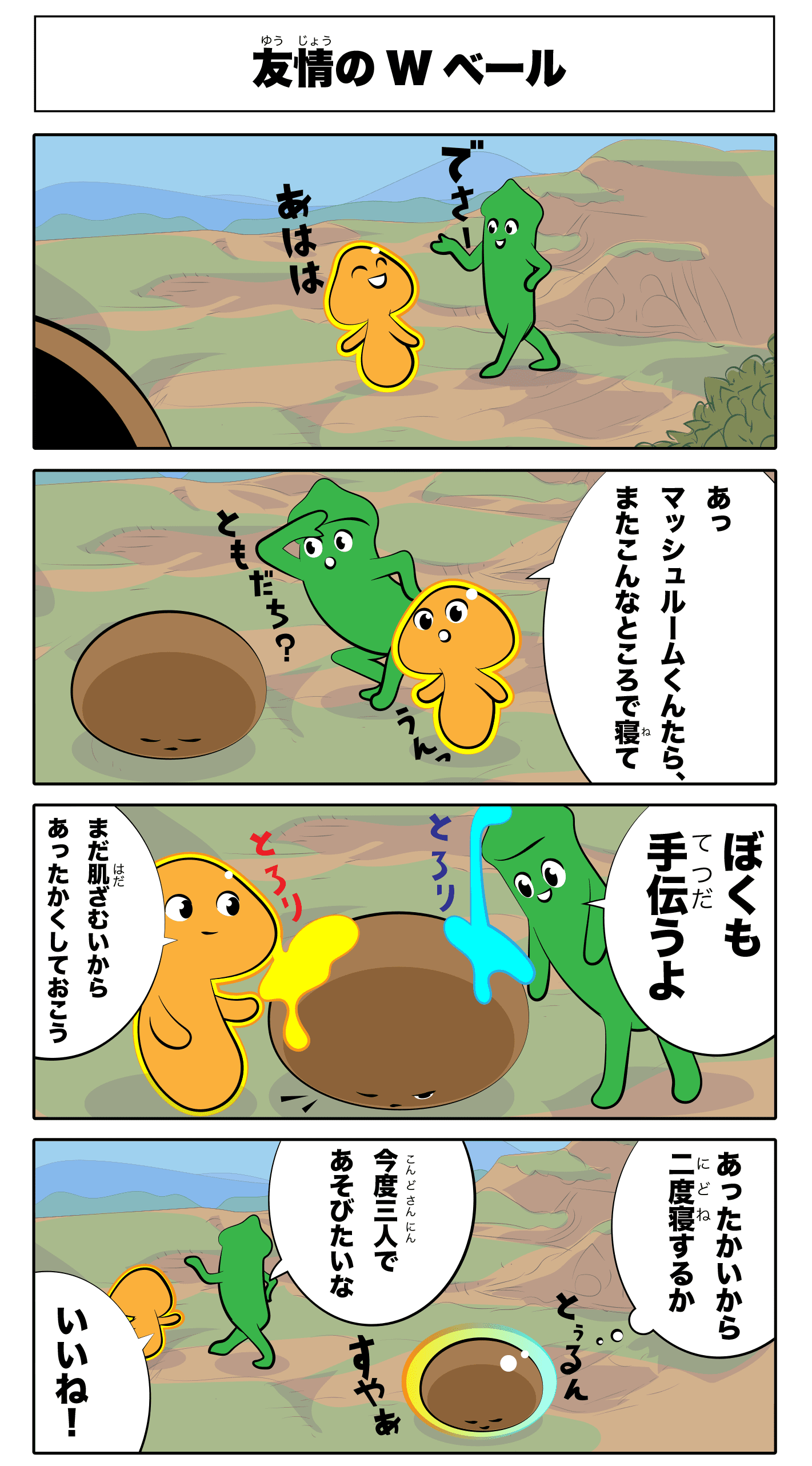4コマ漫画「友情のWベール」友情のWベール
でさー
あはは‥
あっマッシュルームくんたら、またこんなところで寝て
友達?
うん
ZZZ
まだ肌ざむいからあったかくしておこう
とろり‥
僕も手伝うよ
とろり‥
あったかいから二度寝するか
すやあ‥
トゥるん‥
今度三人で遊びたいな
いいね!