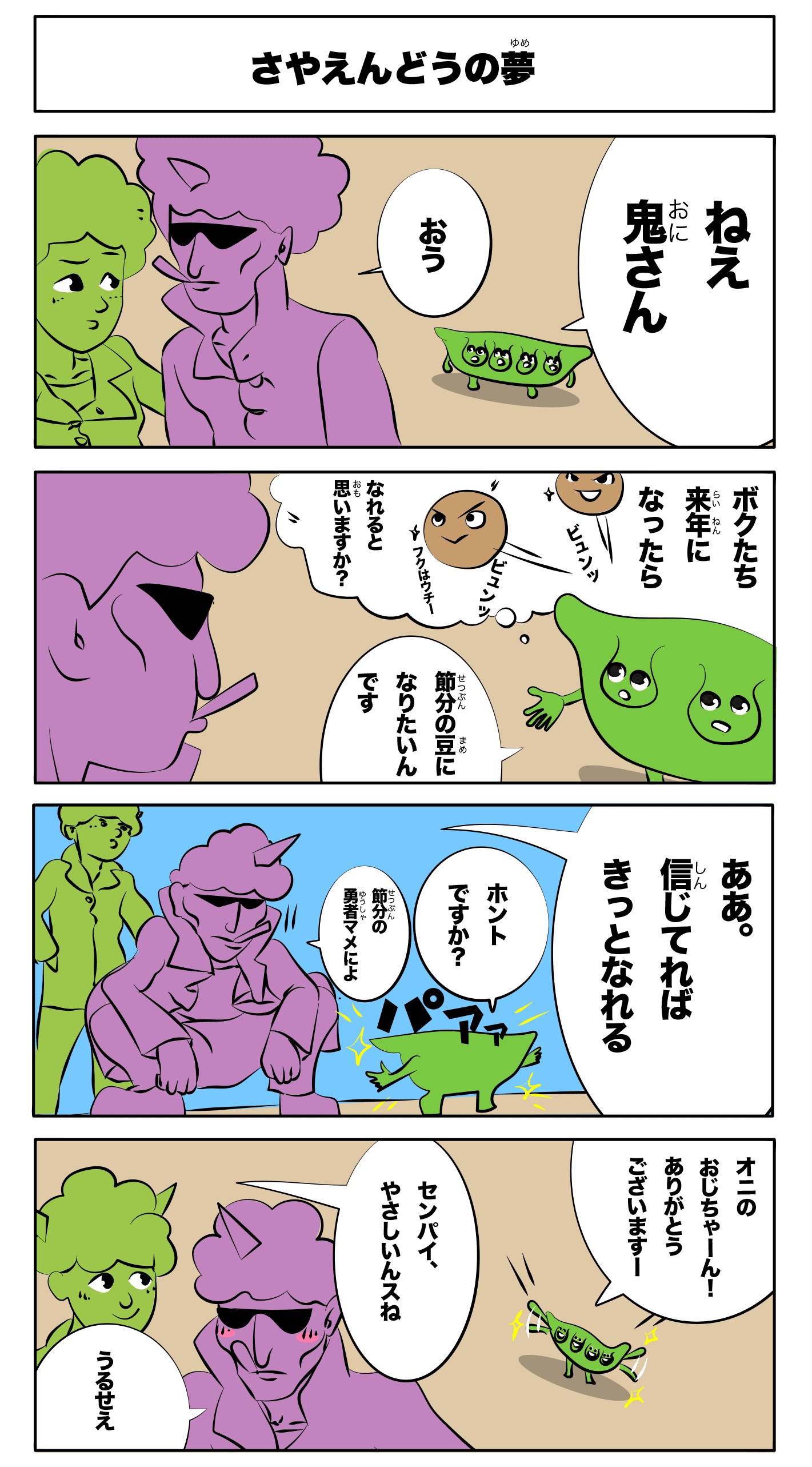 4コマ漫画「さやえんどうの夢」さやえんどうの夢
ねえ鬼さん
おう
僕たち来年になったらビュンビュン福は内!になれると思いますか?
節分の豆になりたいんです
ああ、信じてればきっとなれる
ホントですか?
節分の勇者マメによ
パアァ
鬼のおじちゃーん!ありがとうございます!
先輩優しいんすね
うるせえ
