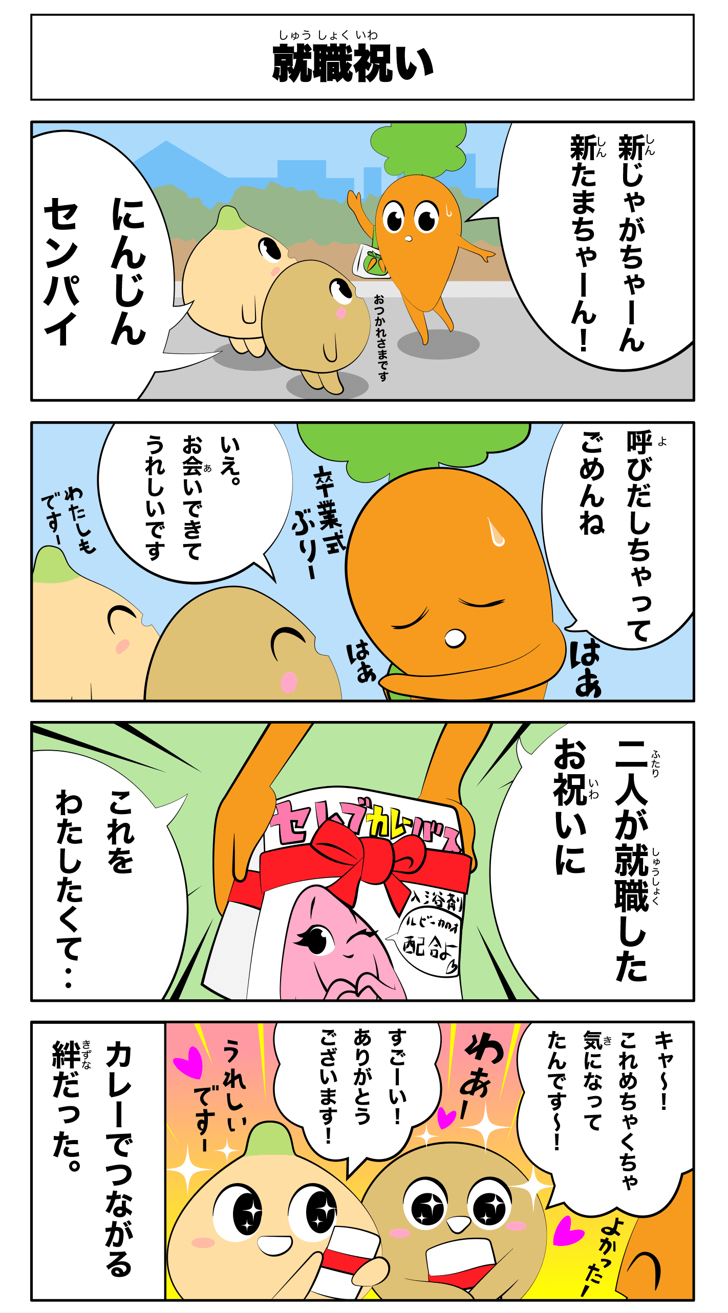 4コマ漫画「就職祝い」就職祝い
            新じゃがちゃーん新たまちゃーん！
            にんじん先輩
            お疲れ様です
            呼び出しちゃってごめんね
            はあはあ
            卒業式ぶりー
            いえお会いできて嬉しいです
            私もですー
            二人が就職したお祝いにこれを渡したくて‥
            セレブカレーバス入浴剤
            きゃー！これめちゃくちゃ気になってたんですー！！
            すごーい！！ありがとうございます！
            わあー
            嬉しいですー
            よかったー
            -カレーでつながる絆だった-