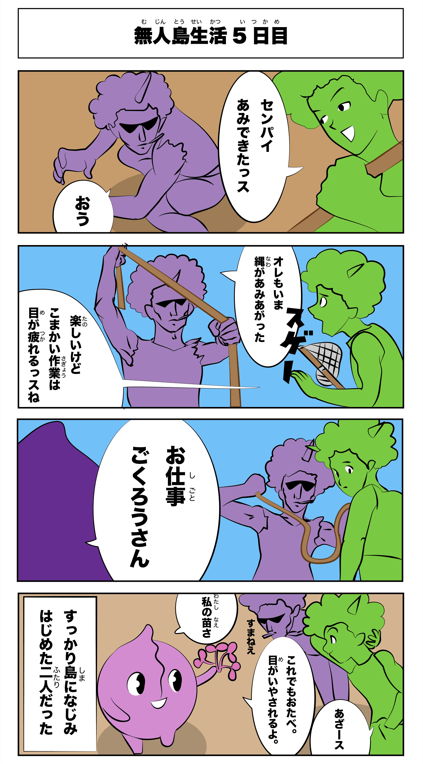 4コマ漫画「無人島生活5日目」無人島生活5日目
                  先輩網できたっす
                  おう
                  俺もいま縄が編み上がった
                  楽しいけど細かい作業は目が疲れるっすね
                  お仕事ご苦労さん
                  これでもお食べ。目が癒されるよ。
                  私の苗さ
                  アザース
                  すまねえ
                  -すっかり島に馴染み始めた二人だった-