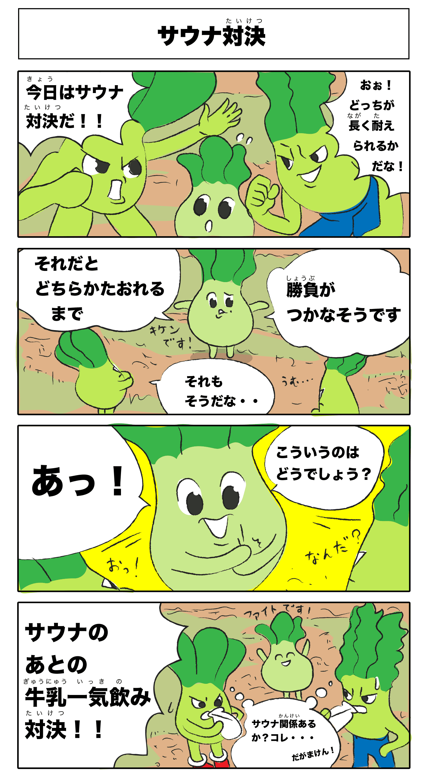 サウナ対決
            今日はサウナ対決だ！
            おxお！どっちが長く耐えられるかだな！
            それだとどちらか倒れるまで
            勝負がつかなさそうです
            危険です！
            それもそうだな‥
            あっ！
            こういうのはどうでしょう？
            おっ！
            なんだ？
            サウナのあとの牛乳一気飲み対決！
            （サウナ関係あるか？コレ‥だがまけん！）