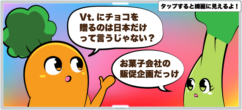 Vt.にチョコを贈るのは日本だけって言うじゃない？お菓子会社の販促企画だっけ