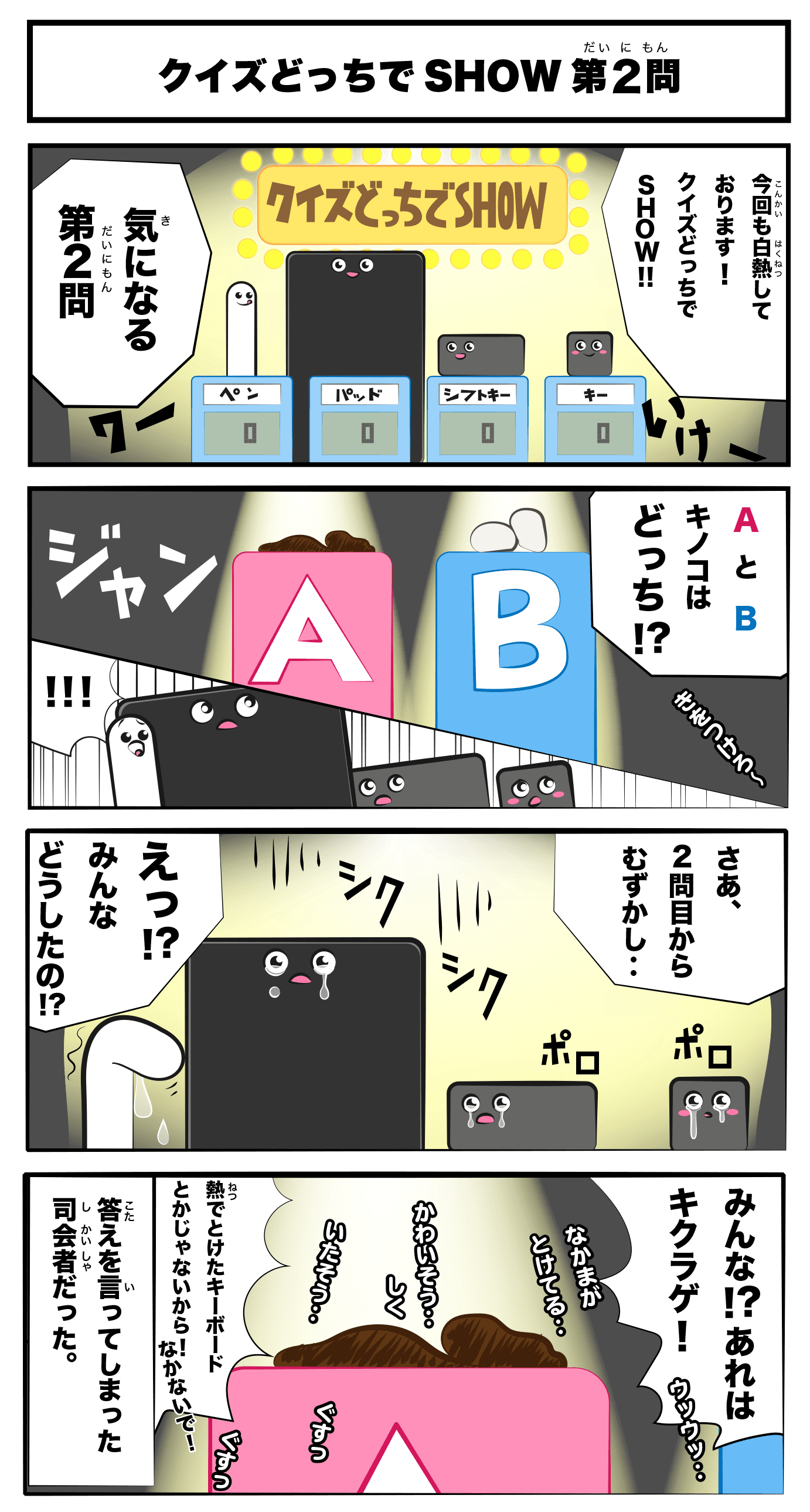 4コマ漫画「クイズどっちでSHOW 第2問」クイズどっちでSHOW　第2問
                今回も白熱しております！クイズどっちでSHOW!!
                気になる第二問
                AとBキノコはどっち！？
                さあ、二問目からむずかし‥
                シクシク
                ポロポロ
                えっ！？みんなどうしたの！？
                仲間が溶けてる‥
                かわいそう‥
                シクシク
                痛そう‥
                みんな！？あれはきくらげ！
                熱で溶けたキーボードとかじゃないから！泣かないで！
                -答えを言ってしまった司会者だった。-